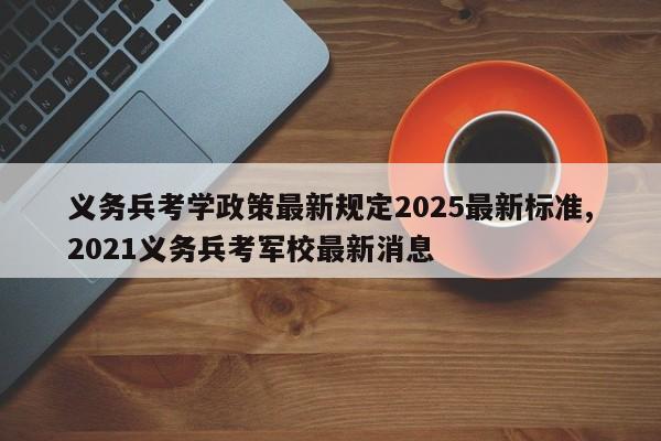 义务兵考学政策最新规定2025最新标准,2021义务兵考军校最新消息