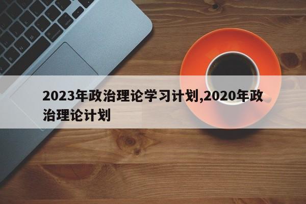 2023年政治理论学习计划,2020年政治理论计划