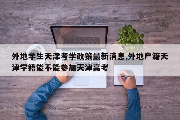 外地学生天津考学政策最新消息,外地户籍天津学籍能不能参加天津高考