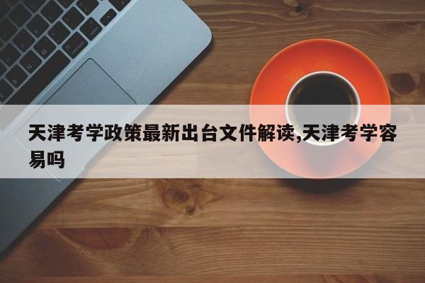天津考学政策最新出台文件解读,天津考学容易吗