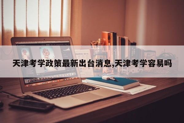 天津考学政策最新出台消息,天津考学容易吗