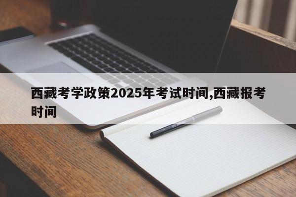 西藏考学政策2025年考试时间,西藏报考时间