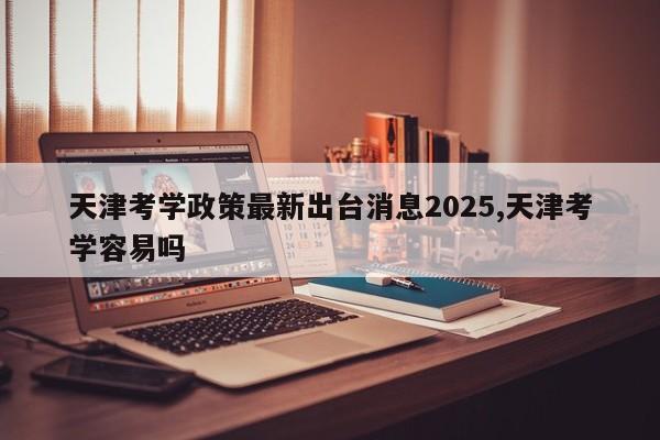 天津考学政策最新出台消息2025,天津考学容易吗