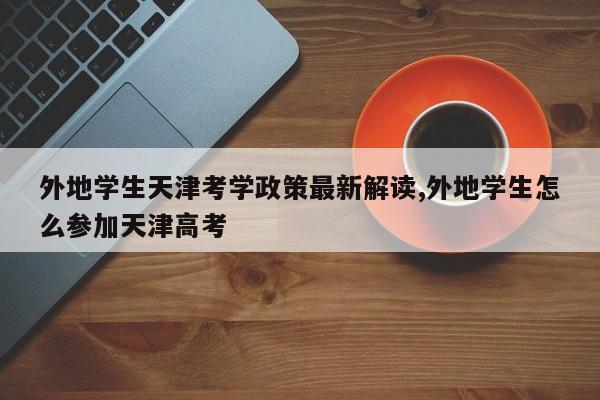 外地学生天津考学政策最新解读,外地学生怎么参加天津高考