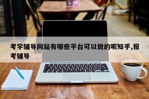 考学辅导网站有哪些平台可以做的呢知乎,报考辅导