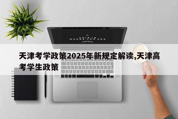 天津考学政策2025年新规定解读,天津高考学生政策